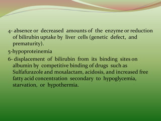 4- absence or decreased amounts of the enzyme or reduction
of bilirubin uptake by liver cells (genetic defect, and
prematurity).
5-hypoproteinemia
6- displacement of bilirubin from its binding sites on
albumin by competitive binding of drugs such as
Sulfafurazole and moxalactam, acidosis, and increased free
fatty acid concentration secondary to hypoglycemia,
starvation, or hypothermia.
 