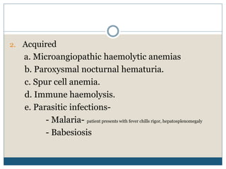 2. Acquired
a. Microangiopathic haemolytic anemias
b. Paroxysmal nocturnal hematuria.
c. Spur cell anemia.
d. Immune haemolysis.
e. Parasitic infections-
- Malaria- patient presents with fever chills rigor, hepatosplenomegaly
- Babesiosis
 