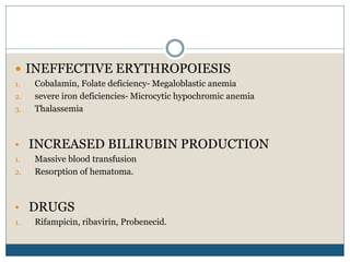  INEFFECTIVE ERYTHROPOIESIS
1. Cobalamin, Folate deficiency- Megaloblastic anemia
2. severe iron deficiencies- Microcytic hypochromic anemia
3. Thalassemia
• INCREASED BILIRUBIN PRODUCTION
1. Massive blood transfusion
2. Resorption of hematoma.
• DRUGS
1. Rifampicin, ribavirin, Probenecid.
 