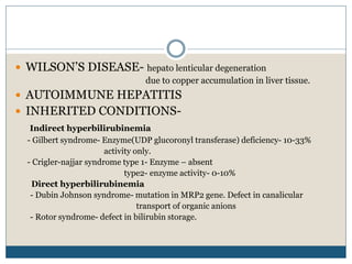  WILSON’S DISEASE- hepato lenticular degeneration
due to copper accumulation in liver tissue.
 AUTOIMMUNE HEPATITIS
 INHERITED CONDITIONS-
Indirect hyperbilirubinemia
- Gilbert syndrome- Enzyme(UDP glucoronyl transferase) deficiency- 10-33%
activity only.
- Crigler-najjar syndrome type 1- Enzyme – absent
type2- enzyme activity- 0-10%
Direct hyperbilirubinemia
- Dubin Johnson syndrome- mutation in MRP2 gene. Defect in canalicular
transport of organic anions
- Rotor syndrome- defect in bilirubin storage.
 