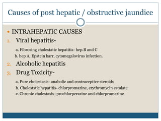 Causes of post hepatic / obstructive jaundice
 INTRAHEPATIC CAUSES
1. Viral hepatitis-
a. Fibrosing cholestatic hepatitis- hep.B and C
b. hep A, Epstein barr, cytomegalovirus infection.
2. Alcoholic hepatitis
3. Drug Toxicity-
a. Pure cholestasis- anabolic and contraceptive steroids
b. Choleststic hepatitis- chlorpromazine, erythromycin estolate
c. Chronic cholestasis- prochlorperazine and chlorpromazine
 