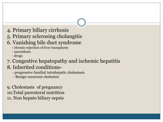4. Primary biliary cirrhosis
5. Primary sclerosing cholangitis
6. Vanishing bile duct syndrome
- chronic rejection of liver transplants
- sarcoidosis
- drugs
7. Congestive hepatopathy and ischemic hepatitis
8. Inherited conditions-
- progressive familial intrahepatic cholestasis
- Benign recurrent cholestsis
9. Cholestasis of pregnancy
10.Total parenteral nutrition
11. Non hepato biliary sepsis
 