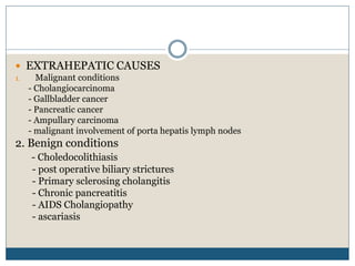  EXTRAHEPATIC CAUSES
1. Malignant conditions
- Cholangiocarcinoma
- Gallbladder cancer
- Pancreatic cancer
- Ampullary carcinoma
- malignant involvement of porta hepatis lymph nodes
2. Benign conditions
- Choledocolithiasis
- post operative biliary strictures
- Primary sclerosing cholangitis
- Chronic pancreatitis
- AIDS Cholangiopathy
- ascariasis
 