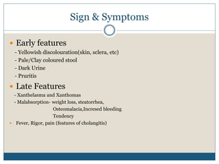Sign & Symptoms
 Early features
- Yellowish discolouration(skin, sclera, etc)
- Pale/Clay coloured stool
- Dark Urine
- Pruritis
 Late Features
- Xanthelasma and Xanthomas
- Malabsorption- weight loss, steatorrhea,
Osteomalacia,Incresed bleeding
Tendency
 Fever, Rigor, pain (features of cholangitis)
 