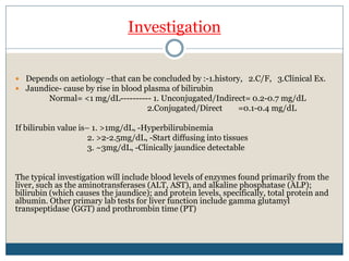 Investigation
 Depends on aetiology –that can be concluded by :-1.history, 2.C/F, 3.Clinical Ex.
 Jaundice- cause by rise in blood plasma of bilirubin
Normal= <1 mg/dL---------- 1. Unconjugated/Indirect= 0.2-0.7 mg/dL
2.Conjugated/Direct =0.1-0.4 mg/dL
If bilirubin value is– 1. >1mg/dL, -Hyperbilirubinemia
2. >2-2.5mg/dL, -Start diffusing into tissues
3. ~3mg/dL, -Clinically jaundice detectable
The typical investigation will include blood levels of enzymes found primarily from the
liver, such as the aminotransferases (ALT, AST), and alkaline phosphatase (ALP);
bilirubin (which causes the jaundice); and protein levels, specifically, total protein and
albumin. Other primary lab tests for liver function include gamma glutamyl
transpeptidase (GGT) and prothrombin time (PT)
 