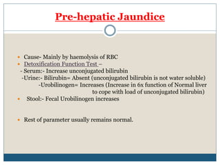 Pre-hepatic Jaundice
 Cause- Mainly by haemolysis of RBC
 Detoxification Function Test –
- Serum:- Increase unconjugated bilirubin
-Urine:- Bilirubin= Absent (unconjugated bilirubin is not water soluble)
-Urobilinogen= Increases (Increase in 6x function of Normal liver
to cope with load of unconjugated bilirubin)
 Stool:- Fecal Urobilinogen increases
 Rest of parameter usually remains normal.
 