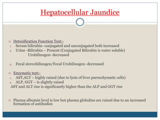 Hepatocellular Jaundice
 Detoxification Function Test:-
1. Serum bilirubin- conjugated and unconjugated both increased
2. Urine -Bilirubin – Present (Conjugated Bilirubin is water soluble)
Urobilinogen- decreased
3. Fecal stercobilinogen/Fecal Urobilinogen- decreased
 Enzymatic test:-
1. AST,ALT – highly raised (due to lysis of liver parenchymatic cells)
2. ALP, GGT – is slightly raised
AST and ALT rise is significantly higher than the ALP and GGT rise
 Plasma albumin level is low but plasma globulins are raised due to an increased
formation of antibodies
 