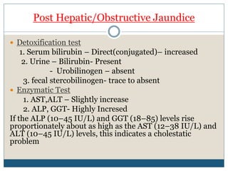 Post Hepatic/Obstructive Jaundice
 Detoxification test
1. Serum bilirubin – Direct(conjugated)– increased
2. Urine – Bilirubin- Present
- Urobilinogen – absent
3. fecal stercobilinogen- trace to absent
 Enzymatic Test
1. AST,ALT – Slightly increase
2. ALP, GGT- Highly Incresed
If the ALP (10–45 IU/L) and GGT (18–85) levels rise
proportionately about as high as the AST (12–38 IU/L) and
ALT (10–45 IU/L) levels, this indicates a cholestatic
problem
 