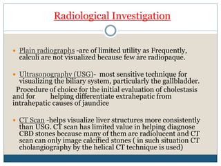 Radiological Investigation
 Plain radiographs -are of limited utility as Frequently,
calculi are not visualized because few are radiopaque.
 Ultrasonography (USG)- most sensitive technique for
visualizing the biliary system, particularly the gallbladder.
Procedure of choice for the initial evaluation of cholestasis
and for helping differentiate extrahepatic from
intrahepatic causes of jaundice
 CT Scan -helps visualize liver structures more consistently
than USG. CT scan has limited value in helping diagnose
CBD stones because many of them are radiolucent and CT
scan can only image calcified stones ( in such situation CT
cholangiography by the helical CT technique is used)
 