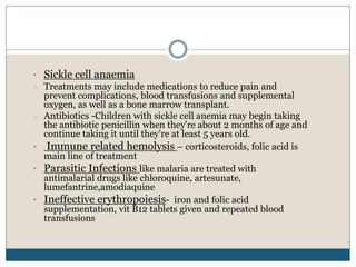 • Sickle cell anaemia
o Treatments may include medications to reduce pain and
prevent complications, blood transfusions and supplemental
oxygen, as well as a bone marrow transplant.
o Antibiotics -Children with sickle cell anemia may begin taking
the antibiotic penicillin when they're about 2 months of age and
continue taking it until they're at least 5 years old.
• Immune related hemolysis – corticosteroids, folic acid is
main line of treatment
• Parasitic Infections like malaria are treated with
antimalarial drugs like chloroquine, artesunate,
lumefantrine,amodiaquine
• Ineffective erythropoiesis- iron and folic acid
supplementation, vit B12 tablets given and repeated blood
transfusions
 
