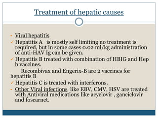 Treatment of hepatic causes
• Viral hepatitis
 Hepatitis A is mostly self limiting no treatment is
required, but in some cases 0.02 ml/kg administration
of anti-HAV Ig can be given.
 Hepatitis B treated with combination of HBIG and Hep
b vaccines.
Recombivax and Engerix-B are 2 vaccines for
hepatitis B
 Hepatitis C is treated with interferons.
• Other Viral infections like EBV, CMV, HSV are treated
with Antiviral medications like acyclovir , ganciclovir
and foscarnet.
 