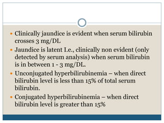  Clinically jaundice is evident when serum bilirubin
crosses 3 mg/DL
 Jaundice is latent I.e., clinically non evident (only
detected by serum analysis) when serum bilirubin
is in between 1 - 3 mg/DL.
 Unconjugated hyperbilirubinemia – when direct
bilirubin level is less than 15% of total serum
bilirubin.
 Conjugated hyperbilirubinemia – when direct
bilirubin level is greater than 15%
 