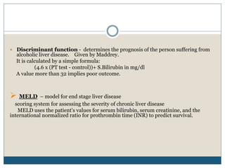  Discriminant function - determines the prognosis of the person suffering from
alcoholic liver disease. Given by Maddrey.
It is calculated by a simple formula:
(4.6 x (PT test - control))+ S.Bilirubin in mg/dl
A value more than 32 implies poor outcome.
 MELD – model for end stage liver disease
scoring system for assessing the severity of chronic liver disease
MELD uses the patient's values for serum bilirubin, serum creatinine, and the
international normalized ratio for prothrombin time (INR) to predict survival.
 
