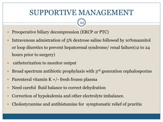 SUPPORTIVE MANAGEMENT
 Preoperative biliary decompression (ERCP or PTC)
 Intravenous admistration of 5% dextrose saline followed by 10%mannitol
or loop diuretics to prevent hepatorenal syndrome/ renal failure(12 to 24
hours prior to surgery)
 catheterization to monitor output
 Broad spectrum antibiotic prophylaxis with 3rd generation cephalosporins
 Parenteral vitamin K +/- fresh frozen plasma
 Need careful fluid balance to correct dehydration
 Correction of hypokalemia and other electrolyte imbalance.
 Cholestyramine and antihistamine for symptomatic relief of pruritis
44
 