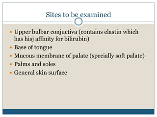 Sites to be examined
 Upper bulbar conjuctiva (contains elastin which
has hisj affinity for bilirubin)
 Base of tongue
 Mucous membrane of palate (specially soft palate)
 Palms and soles
 General skin surface
 