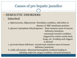 Causes of pre hepatic jaundice
 HEMOLYTIC DISORDERS
1. Inherited
a. Spherocytosis, elliptocytosis- Hereditary condition, with defect or
absence of RBC membrane protiens.
b. glucose 6 phosphate dehydrogenase- Most common cause of enzyme
deficiency hemolysis.
- autosomal recessive condition
triggered by certain certain food,
drugs, etc. Avoiding such triggers
is advised.
c. pyruvate kinase deficiency- second most common cause of enzyme
deficiency hemolysis.
b. sickle cell anemia- Abnormal haemoglobin synthesis leading to
sickeling under low oxygen condition. Incresed hemolysis.
 