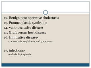 12. Benign post operative cholestasis
13. Paraneoplastic syndrome
14. veno-occlusive disease
15. Graft versus host disease
16. Infiltrative disease-
- tuberculosis, amyloidosis, and lymphomas
17. infections-
-malaria, leptospirosis
 