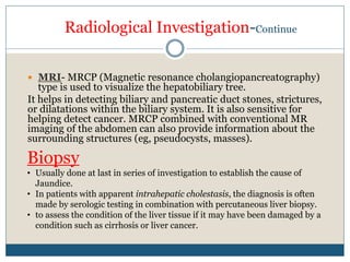 Radiological Investigation-Continue
 MRI- MRCP (Magnetic resonance cholangiopancreatography)
type is used to visualize the hepatobiliary tree.
It helps in detecting biliary and pancreatic duct stones, strictures,
or dilatations within the biliary system. It is also sensitive for
helping detect cancer. MRCP combined with conventional MR
imaging of the abdomen can also provide information about the
surrounding structures (eg, pseudocysts, masses).
Biopsy
• Usually done at last in series of investigation to establish the cause of
Jaundice.
• In patients with apparent intrahepatic cholestasis, the diagnosis is often
made by serologic testing in combination with percutaneous liver biopsy.
• to assess the condition of the liver tissue if it may have been damaged by a
condition such as cirrhosis or liver cancer.
 