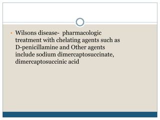 • Wilsons disease- pharmacologic
treatment with chelating agents such as
D-penicillamine and Other agents
include sodium dimercaptosuccinate,
dimercaptosuccinic acid
 