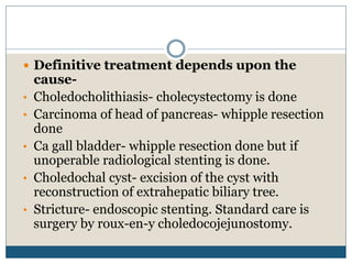  Definitive treatment depends upon the
cause-
• Choledocholithiasis- cholecystectomy is done
• Carcinoma of head of pancreas- whipple resection
done
• Ca gall bladder- whipple resection done but if
unoperable radiological stenting is done.
• Choledochal cyst- excision of the cyst with
reconstruction of extrahepatic biliary tree.
• Stricture- endoscopic stenting. Standard care is
surgery by roux-en-y choledocojejunostomy.
 