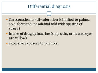 Differential diagnosis
 Carotenoderma (discoloration is limited to palms,
sole, forehead, nasolabial fold with sparing of
sclera)
 intake of drug quinacrine (only skin, urine and eyes
are yellow)
 excessive exposure to phenols.
 