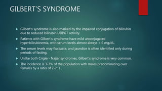GILBERT’S SYNDROME
 Gilbert's syndrome is also marked by the impaired conjugation of bilirubin
due to reduced bilirubin UDPGT activity.
 Patients with Gilbert's syndrome have mild unconjugated
hyperbilirubinemia, with serum levels almost always < 6 mg/dL.
 The serum levels may fluctuate, and jaundice is often identified only during
periods of fasting.
 Unlike both Crigler- Najjar syndromes, Gilbert's syndrome is very common.
 The incidence is 3-7% of the population with males predominating over
females by a ratio of 2-7: 1 .
 
