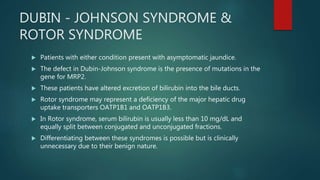 DUBIN - JOHNSON SYNDROME &
ROTOR SYNDROME
 Patients with either condition present with asymptomatic jaundice.
 The defect in Dubin-Johnson syndrome is the presence of mutations in the
gene for MRP2.
 These patients have altered excretion of bilirubin into the bile ducts.
 Rotor syndrome may represent a deficiency of the major hepatic drug
uptake transporters OATP1B1 and OATP1B3.
 In Rotor syndrome, serum bilirubin is usually less than 10 mg/dL and
equally split between conjugated and unconjugated fractions.
 Differentiating between these syndromes is possible but is clinically
unnecessary due to their benign nature.
 