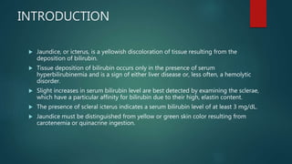 INTRODUCTION
 Jaundice, or icterus, is a yellowish discoloration of tissue resulting from the
deposition of bilirubin.
 Tissue deposition of bilirubin occurs only in the presence of serum
hyperbilirubinemia and is a sign of either liver disease or, less often, a hemolytic
disorder.
 Slight increases in serum bilirubin level are best detected by examining the sclerae,
which have a particular affinity for bilirubin due to their high, elastin content.
 The presence of scleral icterus indicates a serum bilirubin level of at least 3 mg/dL.
 Jaundice must be distinguished from yellow or green skin color resulting from
carotenemia or quinacrine ingestion.
 