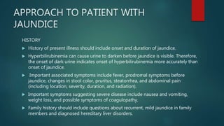 APPROACH TO PATIENT WITH
JAUNDICE
HISTORY
 History of present illness should include onset and duration of jaundice.
 Hyperbilirubinemia can cause urine to darken before jaundice is visible. Therefore,
the onset of dark urine indicates onset of hyperbilirubinemia more accurately than
onset of jaundice.
 Important associated symptoms include fever, prodromal symptoms before
jaundice, changes in stool color, pruritus, steatorrhea, and abdominal pain
(including location, severity, duration, and radiation).
 Important symptoms suggesting severe disease include nausea and vomiting,
weight loss, and possible symptoms of coagulopathy.
 Family history should include questions about recurrent, mild jaundice in family
members and diagnosed hereditary liver disorders.
 