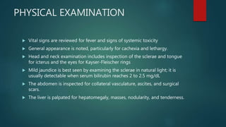 PHYSICAL EXAMINATION
 Vital signs are reviewed for fever and signs of systemic toxicity
 General appearance is noted, particularly for cachexia and lethargy.
 Head and neck examination includes inspection of the sclerae and tongue
for icterus and the eyes for Kayser-Fleischer rings
 Mild jaundice is best seen by examining the sclerae in natural light; it is
usually detectable when serum bilirubin reaches 2 to 2.5 mg/dL
 The abdomen is inspected for collateral vasculature, ascites, and surgical
scars.
 The liver is palpated for hepatomegaly, masses, nodularity, and tenderness.
 