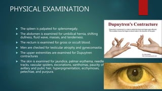 PHYSICAL EXAMINATION
 The spleen is palpated for splenomegaly.
 The abdomen is examined for umbilical hernia, shifting
dullness, fluid wave, masses, and tenderness.
 The rectum is examined for gross or occult blood.
 Men are checked for testicular atrophy and gynecomastia.
 The upper extremities are examined for Dupuytren
contractures
 The skin is examined for jaundice, palmar erythema, needle
tracks, vascular spiders, excoriations, xanthomas, paucity of
axillary and pubic hair, hyperpigmentation, ecchymoses,
petechiae, and purpura.
 