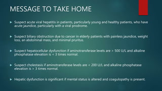 MESSAGE TO TAKE HOME
 Suspect acute viral hepatitis in patients, particularly young and healthy patients, who have
acute jaundice, particularly with a viral prodrome.
 Suspect biliary obstruction due to cancer in elderly patients with painless jaundice, weight
loss, an abdominal mass, and minimal pruritus.
 Suspect hepatocellular dysfunction if aminotransferase levels are > 500 U/L and alkaline
phosphatase elevation is < 3 times normal.
 Suspect cholestasis if aminotransferase levels are < 200 U/L and alkaline phosphatase
elevation is > 3 times normal.
 Hepatic dysfunction is significant if mental status is altered and coagulopathy is present.
 