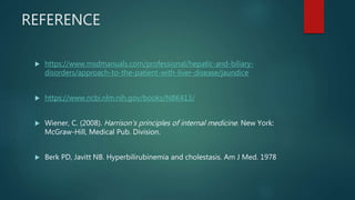 REFERENCE
 https://www.msdmanuals.com/professional/hepatic-and-biliary-
disorders/approach-to-the-patient-with-liver-disease/jaundice
 https://www.ncbi.nlm.nih.gov/books/NBK413/
 Wiener, C. (2008). Harrison's principles of internal medicine. New York:
McGraw-Hill, Medical Pub. Division.
 Berk PD, Javitt NB. Hyperbilirubinemia and cholestasis. Am J Med. 1978
 