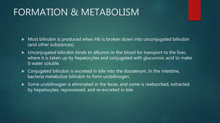 FORMATION & METABOLISM
 Most bilirubin is produced when Hb is broken down into unconjugated bilirubin
(and other substances).
 Unconjugated bilirubin binds to albumin in the blood for transport to the liver,
where it is taken up by hepatocytes and conjugated with glucuronic acid to make
it water soluble.
 Conjugated bilirubin is excreted in bile into the duodenum. In the intestine,
bacteria metabolize bilirubin to form urobilinogen.
 Some urobilinogen is eliminated in the feces, and some is reabsorbed, extracted
by hepatocytes, reprocessed, and re-excreted in bile
 