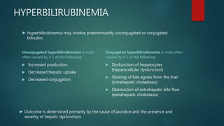 HYPERBILIRUBINEMIA
Unconjugated hyperbilirubinemia is most
often caused by ≥ 1 of the following:
 Increased production
 Decreased hepatic uptake
 Decreased conjugation
Conjugated hyperbilirubinemia is most often
caused by ≥ 1 of the following:
 Dysfunction of hepatocytes
(hepatocellular dysfunction)
 Slowing of bile egress from the liver
(intrahepatic cholestasis)
 Obstruction of extrahepatic bile flow
(extrahepatic cholestasis)
► Hyperbilirubinemia may involve predominantly unconjugated or conjugated
bilirubin.
► Outcome is determined primarily by the cause of jaundice and the presence and
severity of hepatic dysfunction.
 