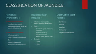 CLASSIFICATION OF JAUNDICE
Hemolytic
(Prehepatic) :
1.) Intracorpuscular Defects:
- Hereditary spherocytosis
- Hemoglobinopathies : sickle cell
anemia, β-thalassemia
2.) Extra-corpuscular defects :
- Infections: malaria
- Drugs : quinine, sulphonamides
- Burns
- Poisons : snake venom
- Mismatched blood transfusion
Hepatocellular
(Hepatic )
a. Infections: viral hepatitis,
malaria, typhoid, septecemia
b. Toxic : -
- Anaesthetic agents : Halothane,
Chloroform
- Antitubercular drugs:
Rifampicin, Isoniazid
- Metals : Arsenic, Mercury, Gold
c. Cirrhosis:
1. Portal
2. billiary
Obstructive (post
hepatic)
- Gall stones
- stricture
- parasites
- Malignancy
- congenital biliary atresia
 