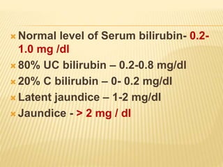  Normal level of Serum bilirubin- 0.2-
1.0 mg /dl
 80% UC bilirubin – 0.2-0.8 mg/dl
 20% C bilirubin – 0- 0.2 mg/dl
 Latent jaundice – 1-2 mg/dl
 Jaundice - > 2 mg / dl
 