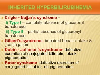 INHERITED HYPERBILIRUBINEMIA
 Crigler- Najjar’s syndrome –
i) Type I – complete absence of glucuronyl
transferase
ii) Type II – partial absence of glucuronyl
transferase
 Gilbert’s syndrome- impaired hepatic intake &
↓conjugation
 Dubin - Johnson’s syndrome- defective
excretion of conjugated bilirubin; black
pigmentation
 Rotor syndrome- defective excretion of
conjugated bilirubin; no pigmentation
 
