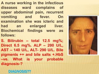 DIAGNOSIS??
A nurse working in the infectious
diseases ward complains of
upper abdominal pain, recurrent
vomiting and fever. On
examination she was icteric and
had an enlarged liver.
Biochemical findings were as
follows:
S. Bilirubin – total 12.5 mg%;
Direct 6.5 mg%. ALP – 200 U/L,
AST – 140 U/L, ALT- 290 U/L. Bile
pigments ++ and bile salts +.HbS
–ve. What is your probable
diagnosis-?
 