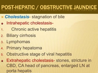 POST-HEPATIC / OBSTRUCTIVE JAUNDICE
 Cholestasis- stagnation of bile
Intrahepatic cholestasis-
1. Chronic active hepatitis
2. Biliary cirrhosis
3. Lymphomas
4. Primary hepatoma
5. Obstructive stage of viral hepatitis
Extrahepatic cholestasis- stones, stricture in
CBD, CA head of pancreas, enlarged LN at
porta hepatis
 