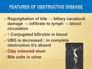 FEATURES OF OBSTRUCTIVE DISEASE
 Regurgitation of bile → biliary canaliculi
damage → infiltrate to lymph → blood
circulation
 ↑ Conjugated bilirubin in blood
 UBG is decreased ; in complete
obstruction it’s absent
 Clay coloured stool
 Bile salts in urine
 