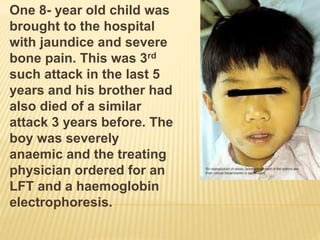 One 8- year old child was
brought to the hospital
with jaundice and severe
bone pain. This was 3rd
such attack in the last 5
years and his brother had
also died of a similar
attack 3 years before. The
boy was severely
anaemic and the treating
physician ordered for an
LFT and a haemoglobin
electrophoresis.
 