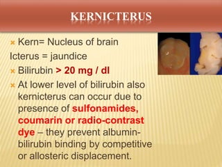 KERNICTERUS
 Kern= Nucleus of brain
Icterus = jaundice
 Bilirubin > 20 mg / dl
 At lower level of bilirubin also
kernicterus can occur due to
presence of sulfonamides,
coumarin or radio-contrast
dye – they prevent albumin-
bilirubin binding by competitive
or allosteric displacement.
 