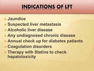 INDICATIONS OF LFT
 Jaundice
 Suspected liver metastasis
 Alcoholic liver disease
 Any undiagnosed chronic disease
 Annual check up for diabetes patients
 Coagulation disorders
 Therapy with Statins to check
hepatotoxicity
 