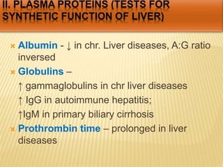  Albumin - ↓ in chr. Liver diseases, A:G ratio
inversed
 Globulins –
↑ gammaglobulins in chr liver diseases
↑ IgG in autoimmune hepatitis;
↑IgM in primary biliary cirrhosis
 Prothrombin time – prolonged in liver
diseases
 