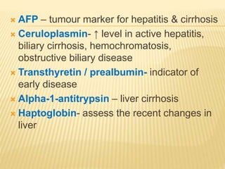  AFP – tumour marker for hepatitis & cirrhosis
 Ceruloplasmin- ↑ level in active hepatitis,
biliary cirrhosis, hemochromatosis,
obstructive biliary disease
 Transthyretin / prealbumin- indicator of
early disease
 Alpha-1-antitrypsin – liver cirrhosis
 Haptoglobin- assess the recent changes in
liver
 