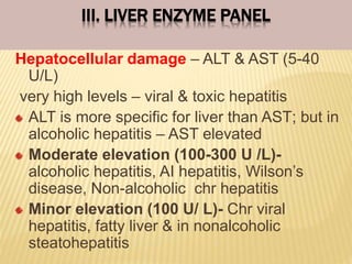 III. LIVER ENZYME PANEL
Hepatocellular damage – ALT & AST (5-40
U/L)
very high levels – viral & toxic hepatitis
ALT is more specific for liver than AST; but in
alcoholic hepatitis – AST elevated
Moderate elevation (100-300 U /L)-
alcoholic hepatitis, AI hepatitis, Wilson’s
disease, Non-alcoholic chr hepatitis
Minor elevation (100 U/ L)- Chr viral
hepatitis, fatty liver & in nonalcoholic
steatohepatitis
 