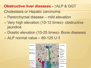Obstructive liver diseases - ↑ALP & GGT
Cholestasis or Hepatic carcinoma
 Parenchymal disease – mild elevation
 Very high elevation (10-12 times)- obstructive
jaundice
 Drastic elevation (10-25 times)- Bone diseases
 ALP normal value – 80-125 U /l
 