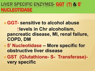 LIVER SPECIFIC ENZYMES- GGT (?) & 5’
NUCLEOTIDASE
 GGT- sensitive to alcohol abuse
↑levels in Chr alcoholism,
pancreatic disease, MI, renal failure,
COPD, DM
 5’ Nucleotidase – More specific for
obstructive liver disease
 GST (Glutathione- S- Transferase)-
very specific
 