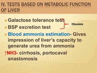 IV. TESTS BASED ON METABOLIC FUNCTION
OF LIVER
 Galactose tolerance test
 BSP excretion test
 Blood ammonia estimation- Gives
impression of liver’s capacity to
generate urea from ammonia
↑NH3- cirrhosis, portocaval
anastomosis
Obsolete
 